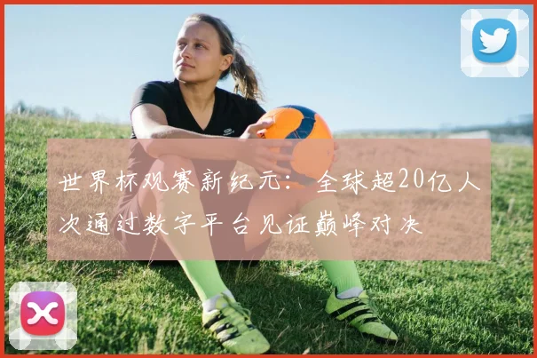世界杯观赛新纪元：全球超20亿人次通过数字平台见证巅峰对决