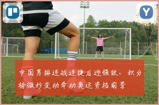 中国男排连战连捷后迎强敌，积分榜微妙变动牵动奥运资格前景