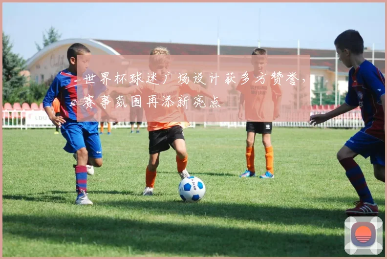 世界杯球迷广场设计获多方赞誉，赛事氛围再添新亮点