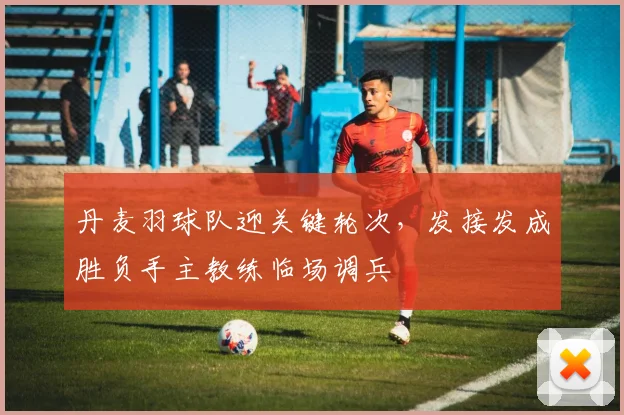 丹麦羽球队迎关键轮次，发接发成胜负手主教练临场调兵