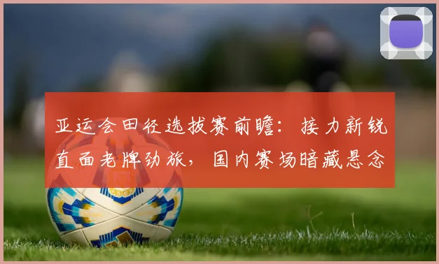亚运会田径选拔赛前瞻：接力新锐直面老牌劲旅，国内赛场暗藏悬念