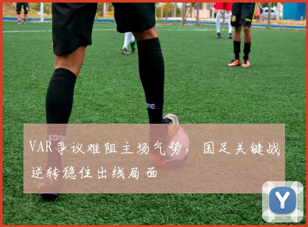 VAR争议难阻主场气势，国足关键战逆转稳住出线局面