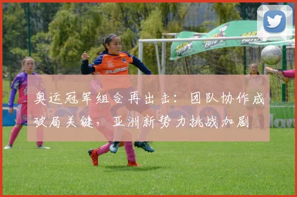 奥运冠军组合再出击：团队协作成破局关键，亚洲新势力挑战加剧