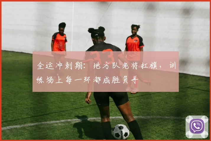 全运冲刺期：地方队老将扛旗，训练场上每一环都成胜负手