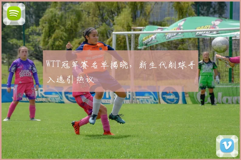 WTT冠军赛名单揭晓，新生代削球手入选引热议