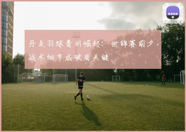 丹麦羽球青训崛起：世锦赛前夕，战术细节成破局关键