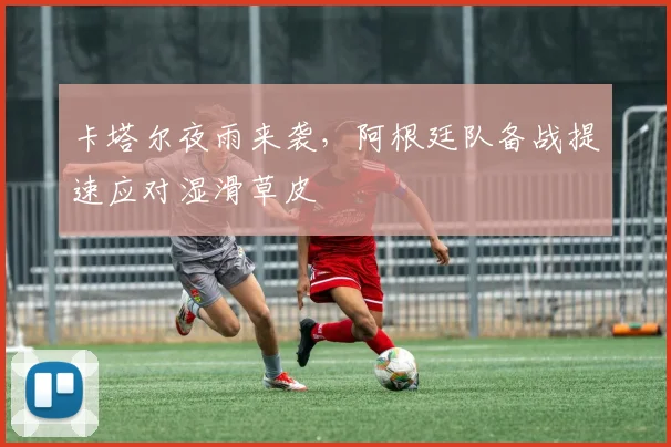 卡塔尔夜雨来袭，阿根廷队备战提速应对湿滑草皮