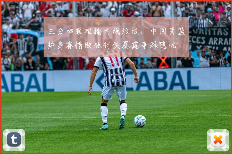 三分回暖难掩内线短板，中国男篮热身赛惜败独行侠暴露争冠隐忧