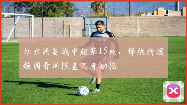 切尔西备战中超第15轮，锋线新援强调青训根基不可动摇