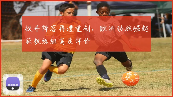 投手阵容再遭重创，欧洲劲旅崛起获教练组高度评价