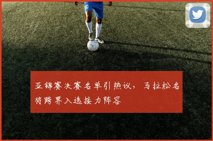 亚锦赛决赛名单引热议，马拉松名将跨界入选接力阵容