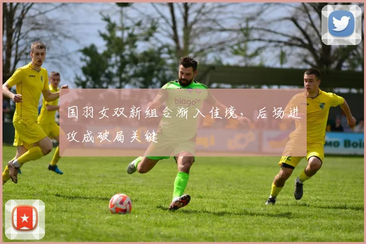 国羽女双新组合渐入佳境，后场进攻成破局关键