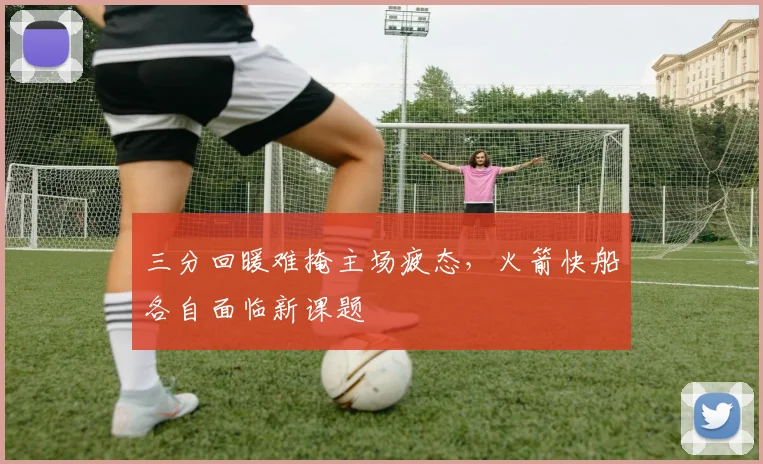 三分回暖难掩主场疲态，火箭快船各自面临新课题
