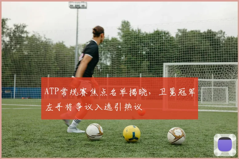 ATP常规赛焦点名单揭晓，卫冕冠军左手将争议入选引热议