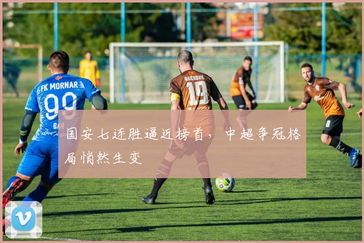 国安七连胜逼近榜首，中超争冠格局悄然生变
