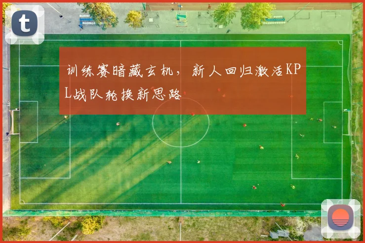 训练赛暗藏玄机，新人回归激活KPL战队轮换新思路