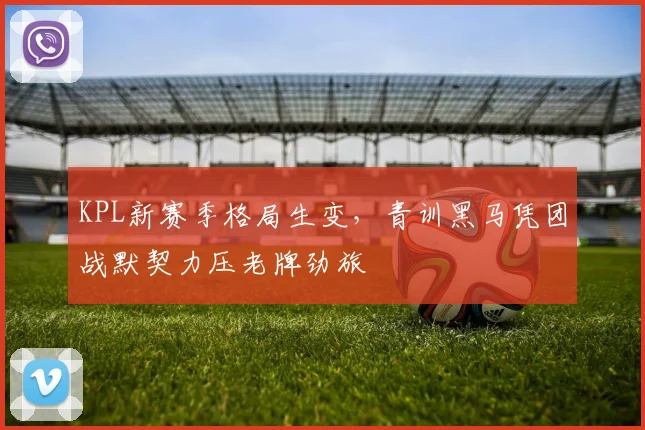 KPL新赛季格局生变，青训黑马凭团战默契力压老牌劲旅