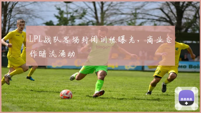 LPL战队客场封闭训练曝光，商业合作暗流涌动