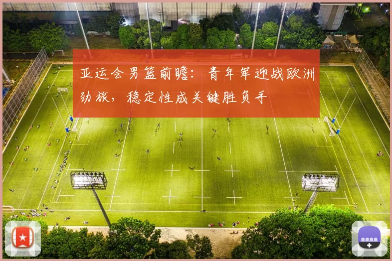 亚运会男篮前瞻：青年军迎战欧洲劲旅，稳定性成关键胜负手