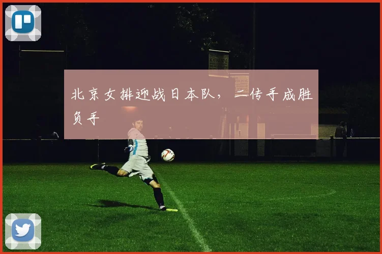 北京女排迎战日本队，二传手成胜负手