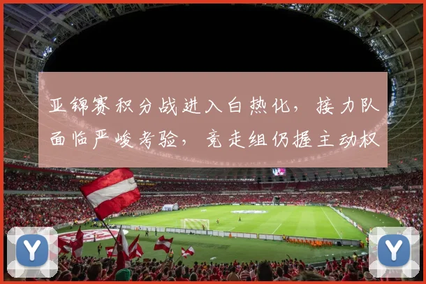 亚锦赛积分战进入白热化，接力队面临严峻考验，竞走组仍握主动权