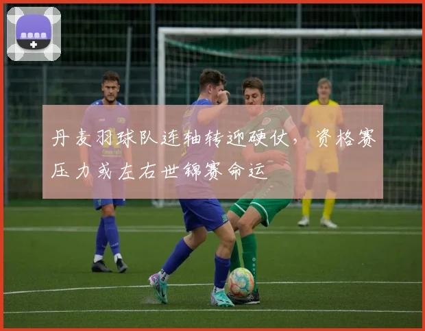 丹麦羽球队连轴转迎硬仗，资格赛压力或左右世锦赛命运