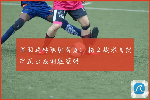 国羽逆转取胜背后：抢分战术与防守反击成制胜密码