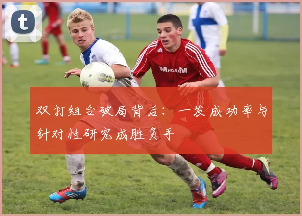 双打组合破局背后：一发成功率与针对性研究成胜负手