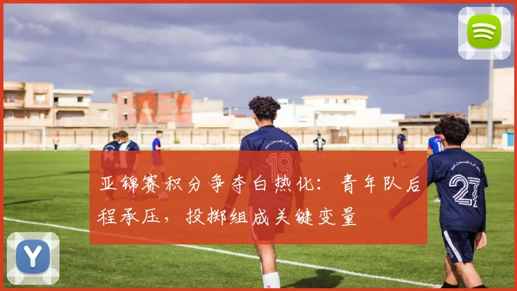 亚锦赛积分争夺白热化：青年队后程承压，投掷组成关键变量