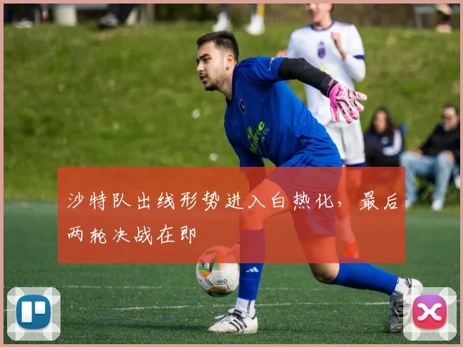 沙特队出线形势进入白热化，最后两轮决战在即
