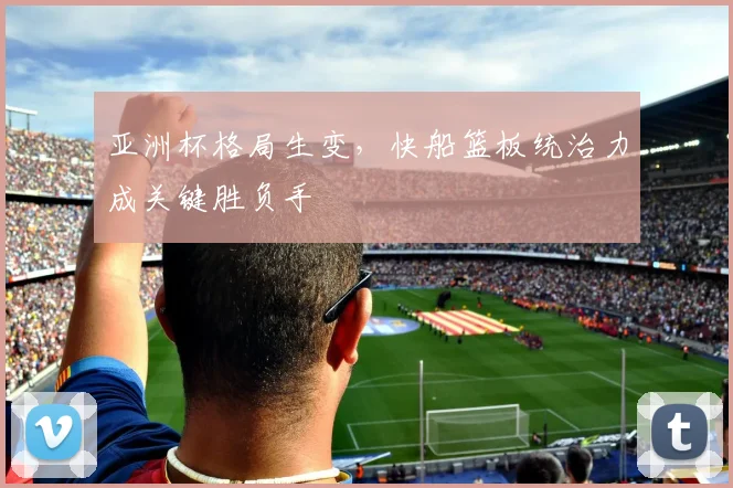 亚洲杯格局生变，快船篮板统治力成关键胜负手