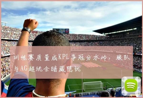 训练赛质量成KPL争冠分水岭，狼队与AG超玩会暗藏隐忧