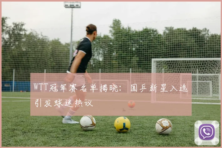 WTT冠军赛名单揭晓：国乒新星入选引发球迷热议