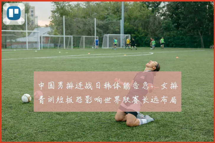 中国男排连战日韩体能告急，女排青训短板恐影响世界联赛长远布局