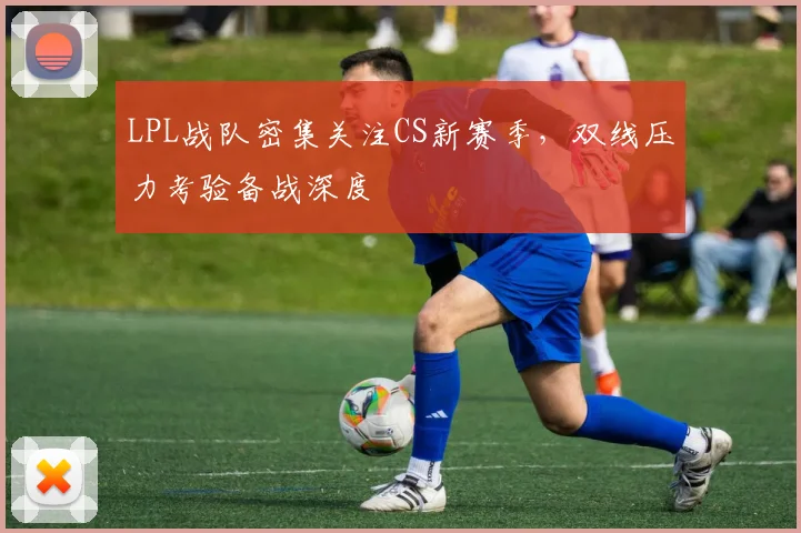LPL战队密集关注CS新赛季，双线压力考验备战深度