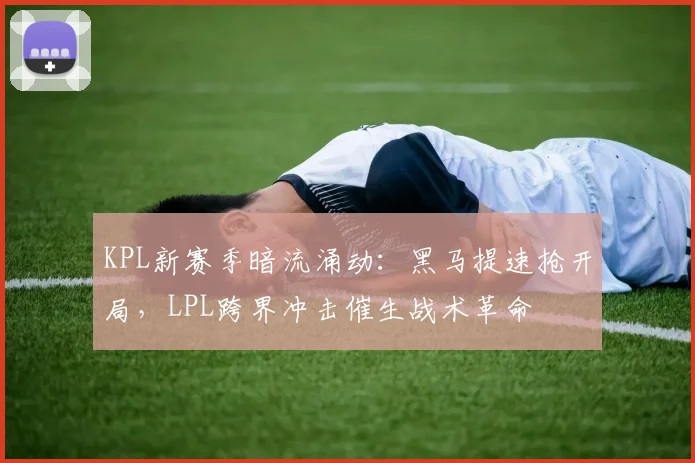 KPL新赛季暗流涌动：黑马提速抢开局，LPL跨界冲击催生战术革命