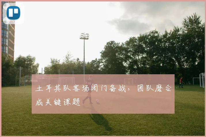 土耳其队客场闭门备战，团队磨合成关键课题