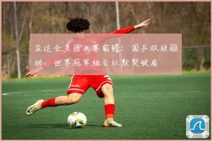 亚运会男团决赛前瞻：国乒双核驱动，世界冠军组合以默契破局