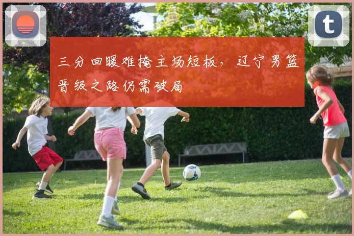三分回暖难掩主场短板，辽宁男篮晋级之路仍需破局