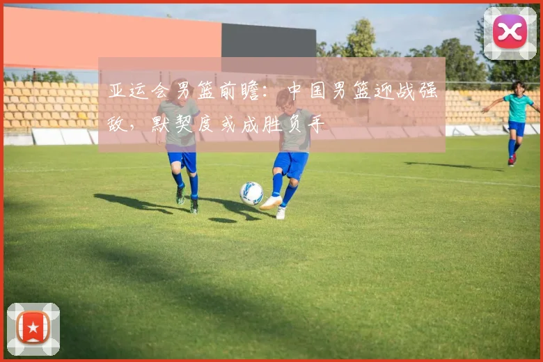 亚运会男篮前瞻：中国男篮迎战强敌，默契度或成胜负手