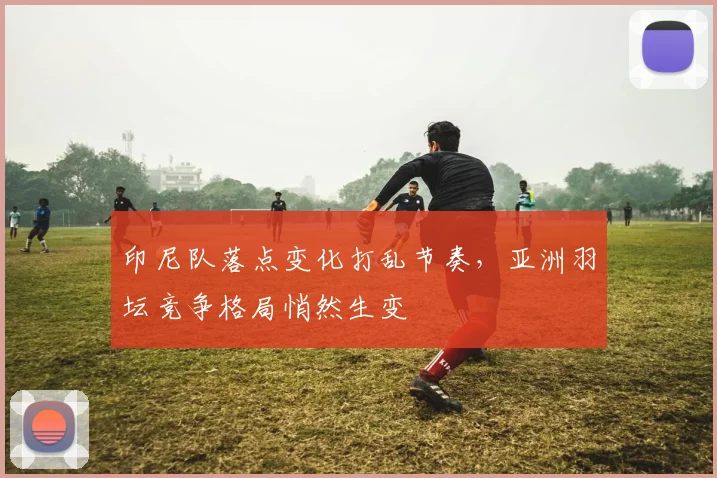 印尼队落点变化打乱节奏，亚洲羽坛竞争格局悄然生变
