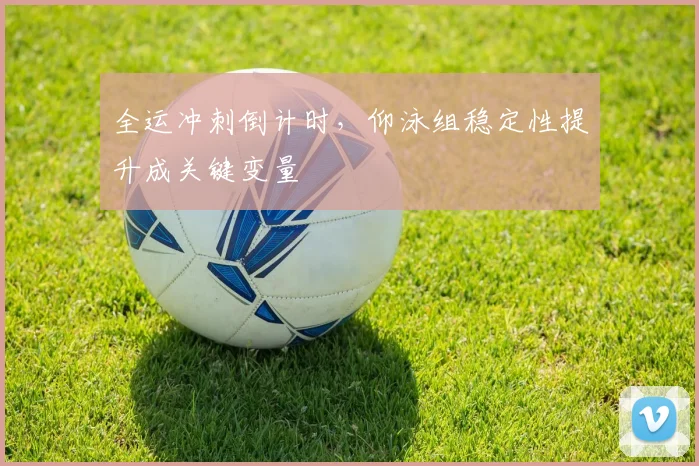 全运冲刺倒计时，仰泳组稳定性提升成关键变量