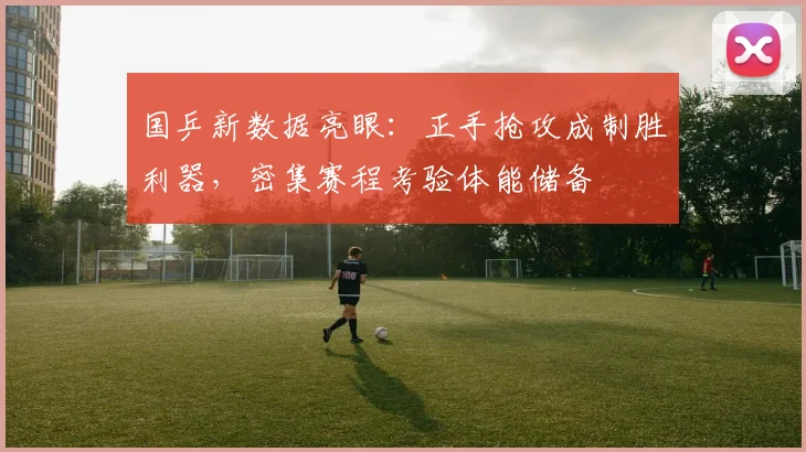 国乒新数据亮眼：正手抢攻成制胜利器，密集赛程考验体能储备