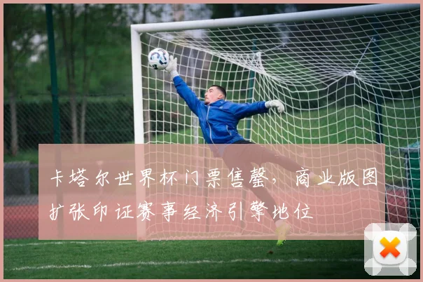 卡塔尔世界杯门票售罄，商业版图扩张印证赛事经济引擎地位