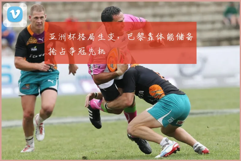 亚洲杯格局生变，巴黎靠体能储备抢占争冠先机