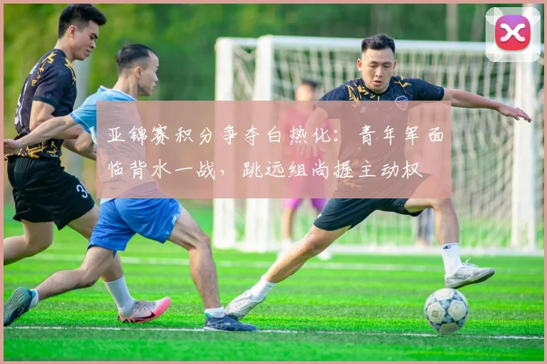 亚锦赛积分争夺白热化：青年军面临背水一战，跳远组尚握主动权