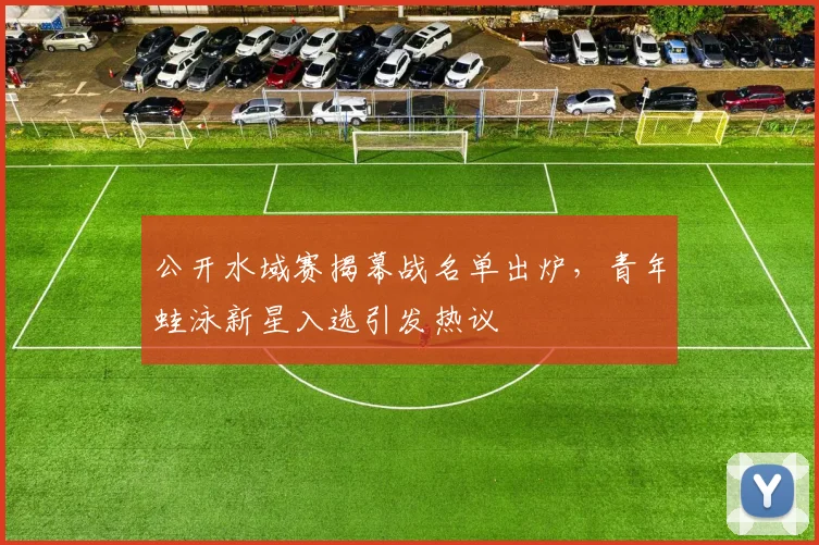 公开水域赛揭幕战名单出炉，青年蛙泳新星入选引发热议