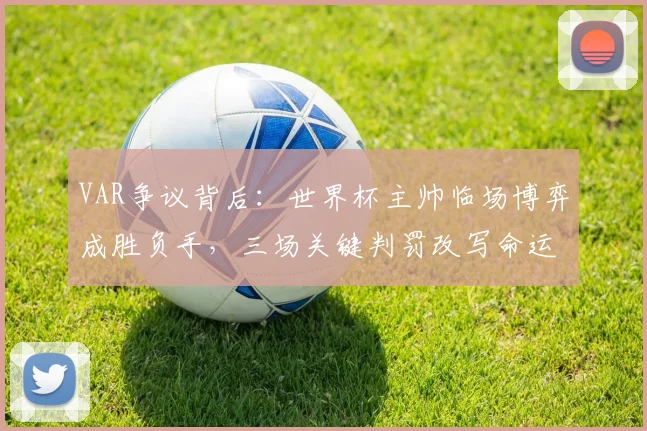 VAR争议背后：世界杯主帅临场博弈成胜负手，三场关键判罚改写命运