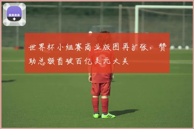 世界杯小组赛商业版图再扩张，赞助总额首破百亿美元大关