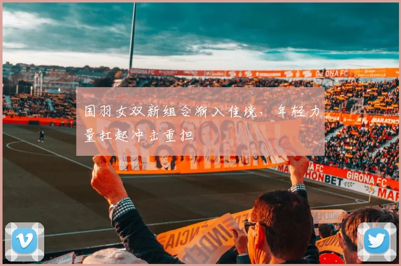国羽女双新组合渐入佳境，年轻力量扛起冲击重担